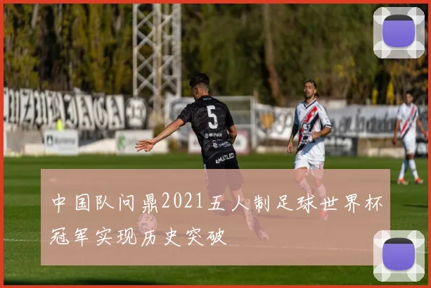 中国队问鼎2021五人制足球世界杯冠军实现历史突破