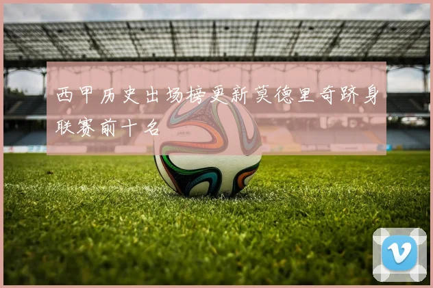 西甲历史出场榜更新莫德里奇跻身联赛前十名