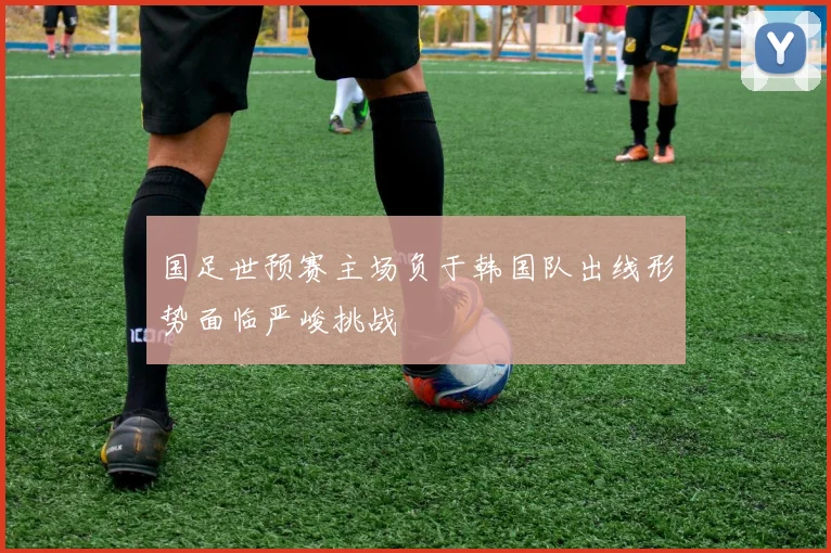 国足世预赛主场负于韩国队出线形势面临严峻挑战