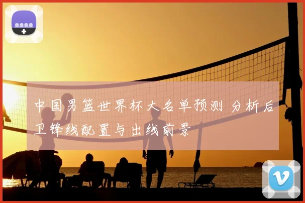 中国男篮世界杯大名单预测 分析后卫锋线配置与出线前景