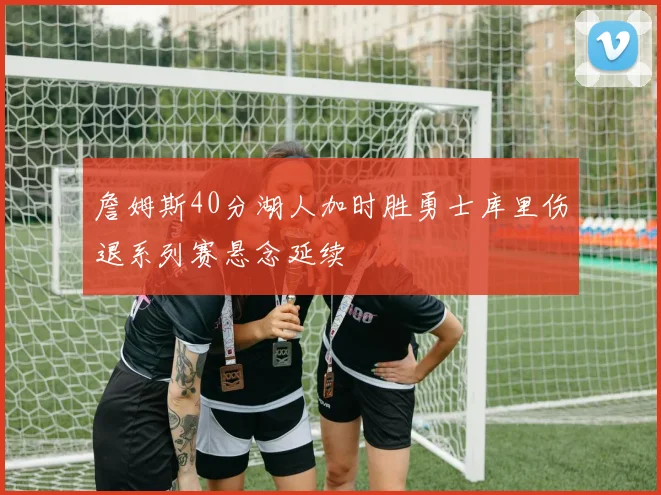 詹姆斯40分湖人加时胜勇士库里伤退系列赛悬念延续