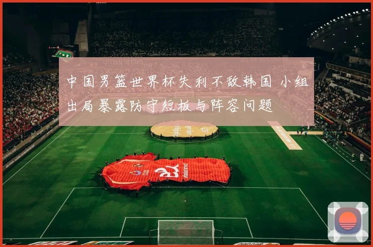 中国男篮世界杯失利不敌韩国 小组出局暴露防守短板与阵容问题