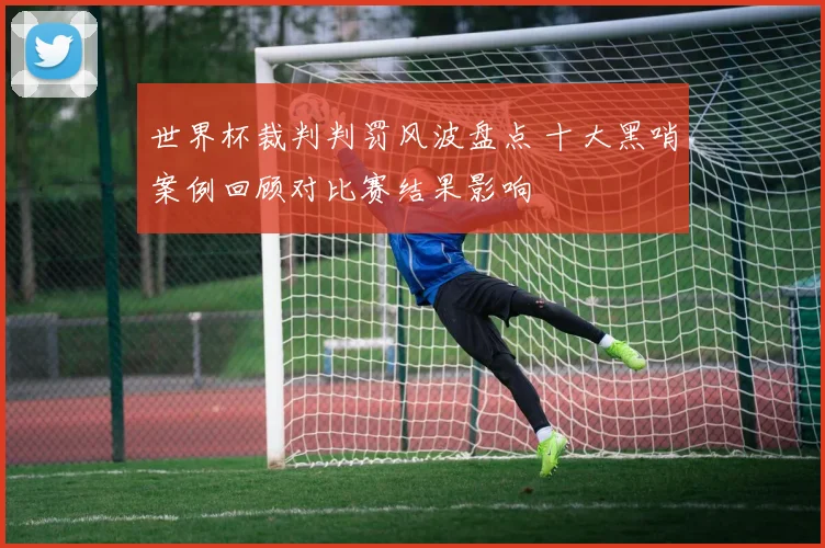 世界杯裁判判罚风波盘点 十大黑哨案例回顾对比赛结果影响