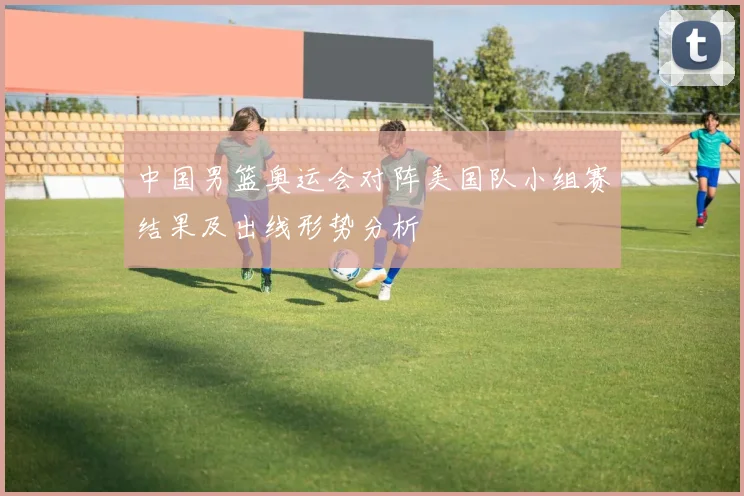 中国男篮奥运会对阵美国队小组赛结果及出线形势分析