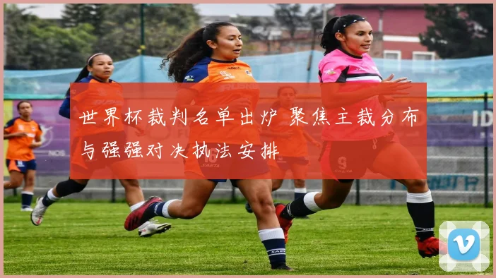 世界杯裁判名单出炉 聚焦主裁分布与强强对决执法安排