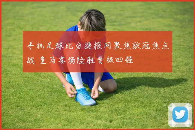 手机足球比分捷报网聚焦欧冠焦点战 皇马客场险胜晋级四强
