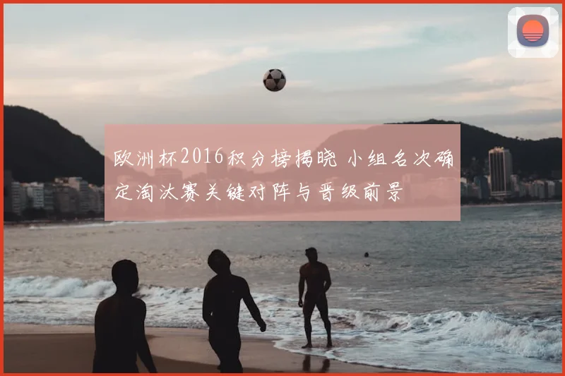 欧洲杯2016积分榜揭晓 小组名次确定淘汰赛关键对阵与晋级前景