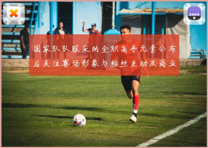 国家队队服采纳全职高手元素公布后关注赛场形象与粉丝互动及商业版权影响