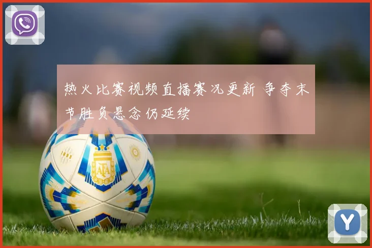 热火比赛视频直播赛况更新 争夺末节胜负悬念仍延续