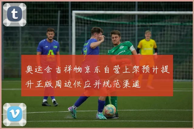 奥运会吉祥物京东自营上架预计提升正版周边供应并规范渠道