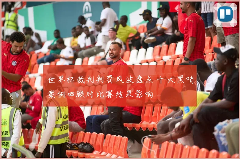 世界杯裁判判罚风波盘点 十大黑哨案例回顾对比赛结果影响