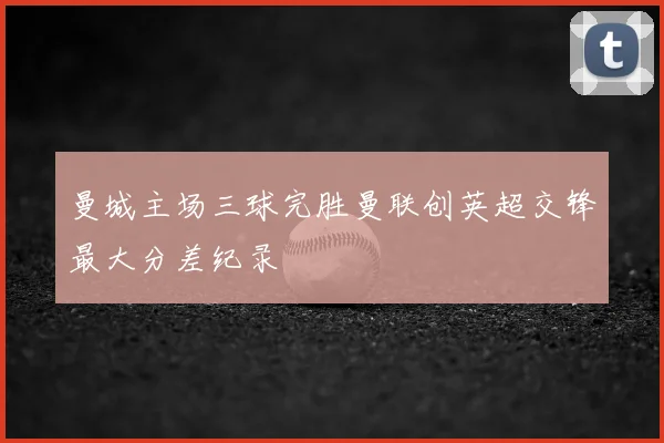 曼城主场三球完胜曼联创英超交锋最大分差纪录