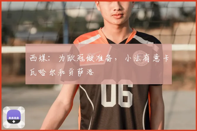 西媒：为欧冠做准备，小法有意卡瓦哈尔和贡萨洛